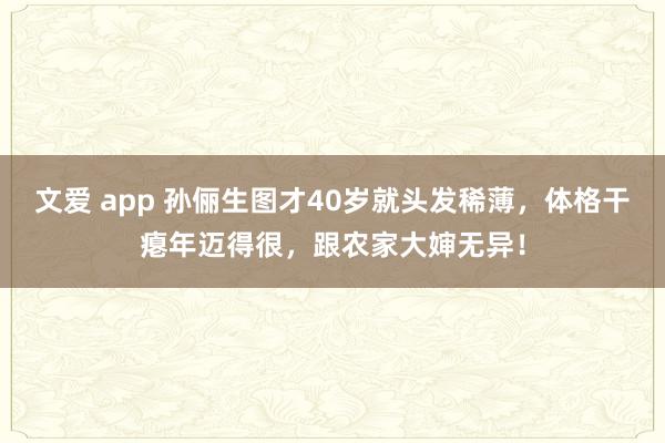 文爱 app 孙俪生图才40岁就头发稀薄，体格干瘪年迈得很，跟农家大婶无异！