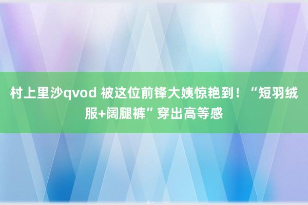 村上里沙qvod 被这位前锋大姨惊艳到！“短羽绒服+阔腿裤”穿出高等感