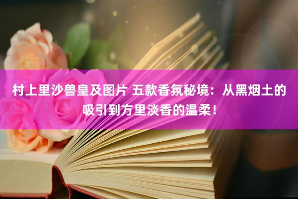 村上里沙兽皇及图片 五款香氛秘境：从黑烟土的吸引到方里淡香的温柔！