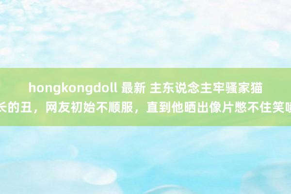 hongkongdoll 最新 主东说念主牢骚家猫长的丑，网友初始不顺服，直到他晒出像片憋不住笑喷