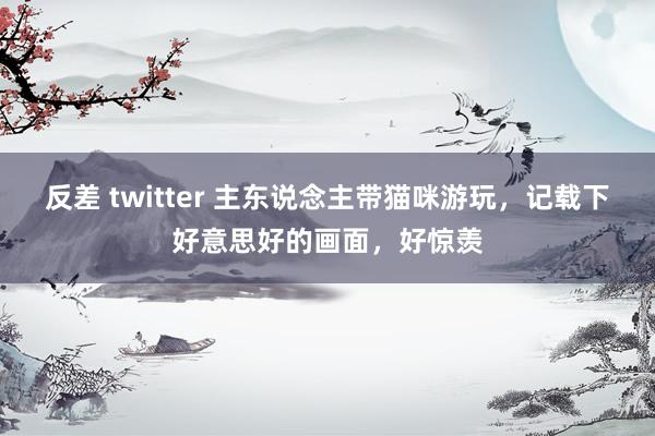 反差 twitter 主东说念主带猫咪游玩，记载下好意思好的画面，好惊羡