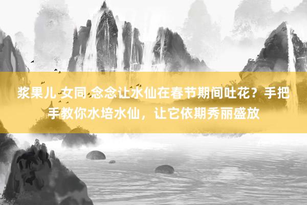 浆果儿 女同 念念让水仙在春节期间吐花？手把手教你水培水仙，让它依期秀丽盛放