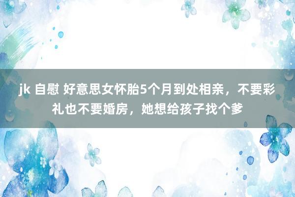 jk 自慰 好意思女怀胎5个月到处相亲，不要彩礼也不要婚房，她想给孩子找个爹