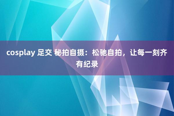 cosplay 足交 秘拍自摄：松驰自拍，让每一刻齐有纪录