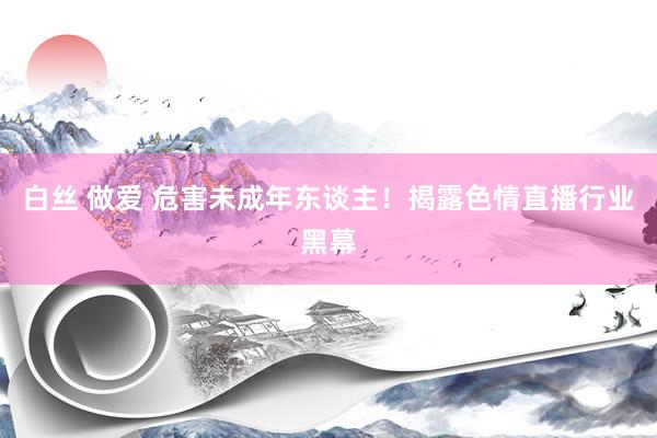 白丝 做爱 危害未成年东谈主！揭露色情直播行业黑幕