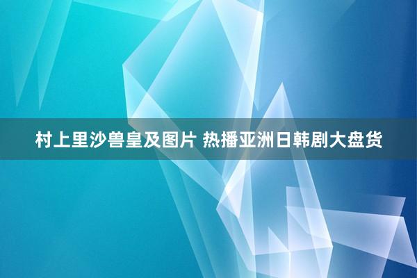 村上里沙兽皇及图片 热播亚洲日韩剧大盘货
