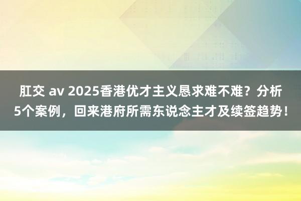 肛交 av 2025香港优才主义恳求难不难？分析5个案例，回来港府所需东说念主才及续签趋势！