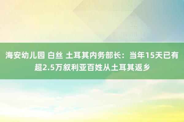 海安幼儿园 白丝 土耳其内务部长：当年15天已有超2.5万叙利亚百姓从土耳其返乡