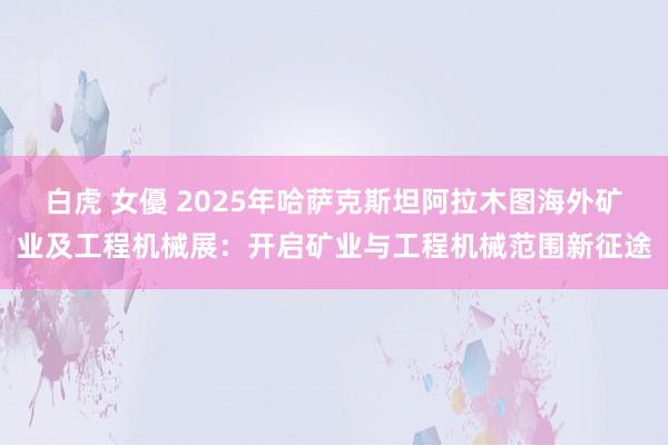 白虎 女優 2025年哈萨克斯坦阿拉木图海外矿业及工程机械展：开启矿业与工程机械范围新征途