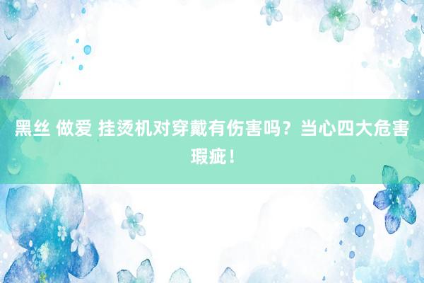 黑丝 做爱 挂烫机对穿戴有伤害吗？当心四大危害瑕疵！