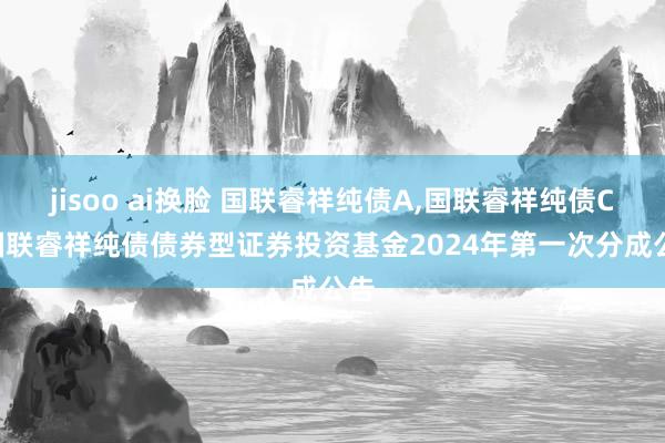 jisoo ai换脸 国联睿祥纯债A，国联睿祥纯债C: 国联睿祥纯债债券型证券投资基金2024年第一次分成公告
