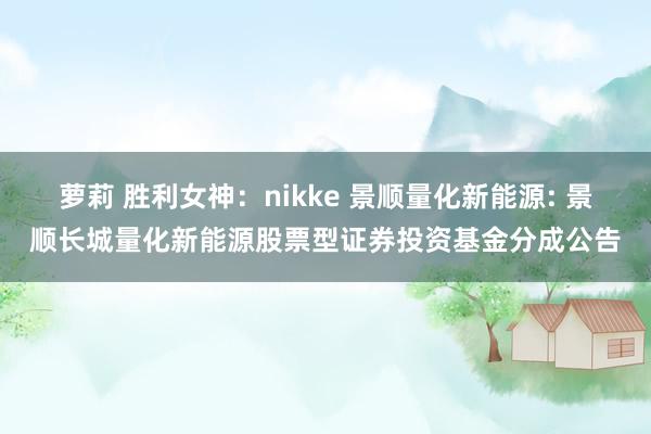 萝莉 胜利女神:nikke 景顺量化新能源: 景顺长城量化新能源股票型证券投资基金分成公告