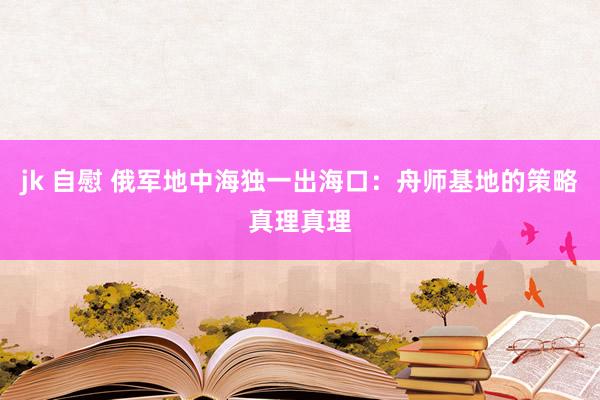 jk 自慰 俄军地中海独一出海口：舟师基地的策略真理真理