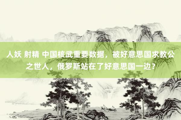 人妖 射精 中国核武重要数据，被好意思国求教公之世人，俄罗斯站在了好意思国一边？