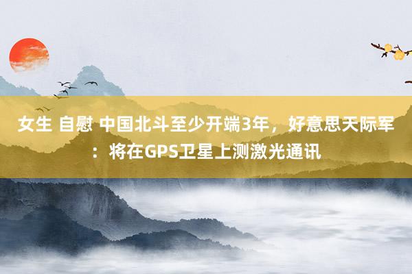 女生 自慰 中国北斗至少开端3年，好意思天际军：将在GPS卫星上测激光通讯