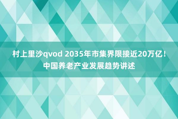 村上里沙qvod 2035年市集界限接近20万亿！中国养老产业发展趋势讲述