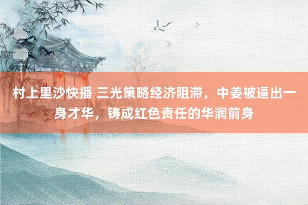 村上里沙快播 三光策略经济阻滞，中姜被逼出一身才华，铸成红色责任的华润前身