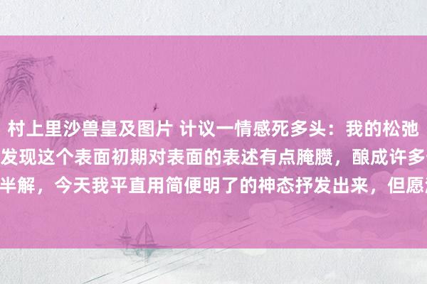 村上里沙兽皇及图片 计议一情感死多头:我的松弛板的8天交游表面! 由于发现这个表面初期对表面的表述有点腌臜,酿成许多一又友一知半解,今天我平直用简便明了的神态抒发出来,但愿浩繁股友奋勇积极的考证并指正。 ①...