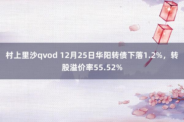 村上里沙qvod 12月25日华阳转债下落1.2%，转股溢价率55.52%