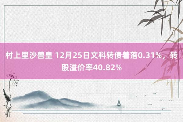 村上里沙兽皇 12月25日文科转债着落0.31%，转股溢价率40.82%