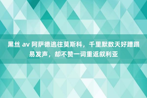 黑丝 av 阿萨德逃往莫斯科，千里默数天好蹧蹋易发声，却不赞一词重返叙利亚