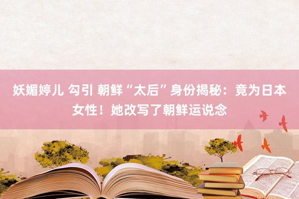 妖媚婷儿 勾引 朝鲜“太后”身份揭秘：竟为日本女性！她改写了朝鲜运说念