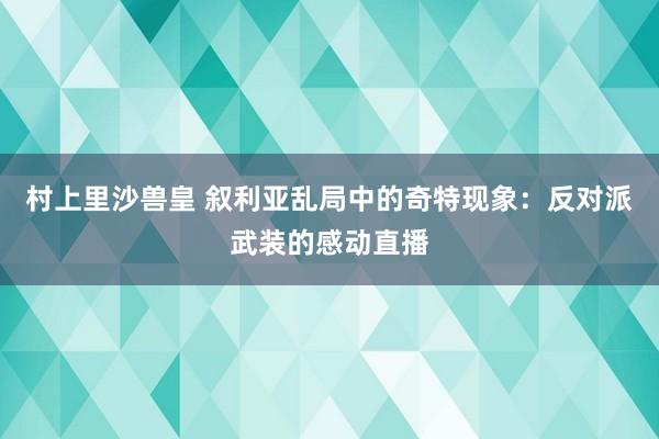 村上里沙兽皇 叙利亚乱局中的奇特现象：反对派武装的感动直播