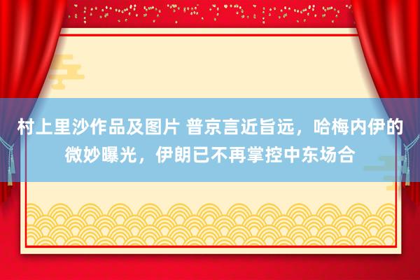 村上里沙作品及图片 普京言近旨远，哈梅内伊的微妙曝光，伊朗已不再掌控中东场合