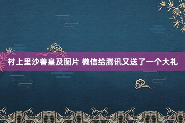 村上里沙兽皇及图片 微信给腾讯又送了一个大礼