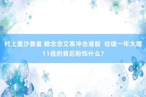村上里沙兽皇 翰念念艾泰冲击港股  估值一年大增11倍的背后粉饰什么？