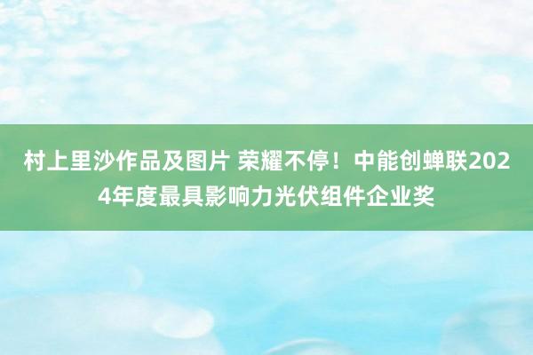 村上里沙作品及图片 荣耀不停！中能创蝉联2024年度最具影响力光伏组件企业奖