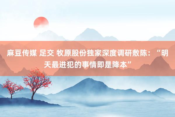 麻豆传媒 足交 牧原股份独家深度调研敷陈：“明天最进犯的事情即是降本”