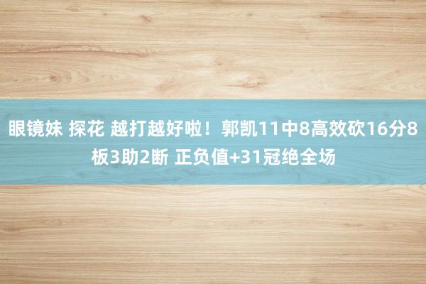 眼镜妹 探花 越打越好啦！郭凯11中8高效砍16分8板3助2断 正负值+31冠绝全场