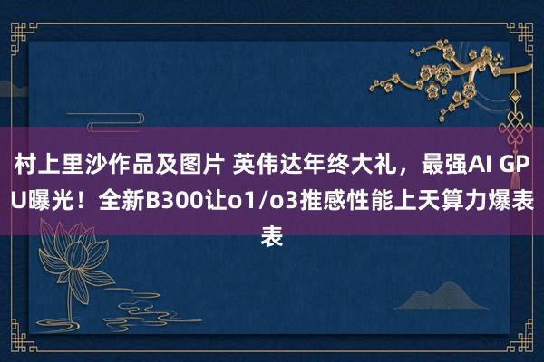 村上里沙作品及图片 英伟达年终大礼，最强AI GPU曝光！全新B300让o1/o3推感性能上天算力爆表