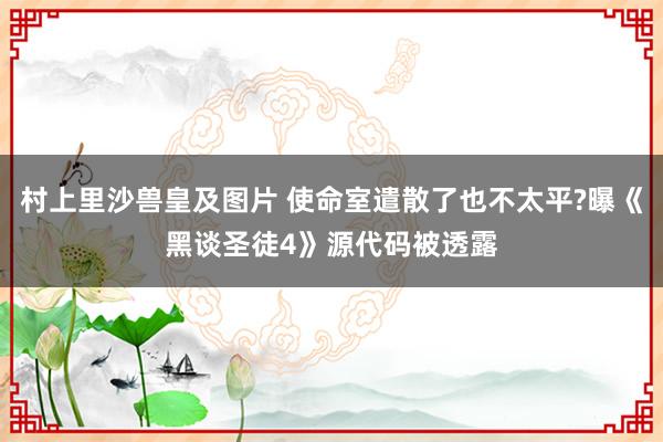 村上里沙兽皇及图片 使命室遣散了也不太平?曝《黑谈圣徒4》源代码被透露