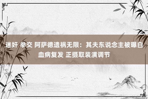 迷奸 拳交 阿萨德遗祸无限：其夫东说念主被曝白血病复发 正摄取装潢调节