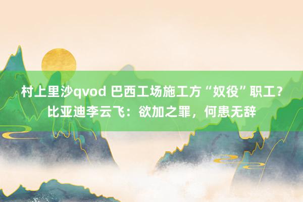 村上里沙qvod 巴西工场施工方“奴役”职工？比亚迪李云飞：欲加之罪，何患无辞