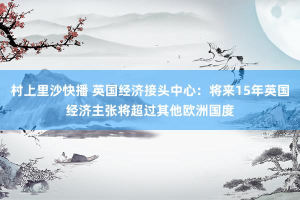 村上里沙快播 英国经济接头中心：将来15年英国经济主张将超过其他欧洲国度
