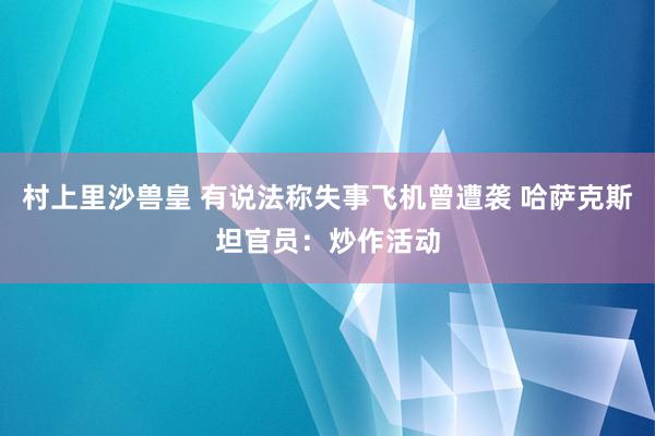 村上里沙兽皇 有说法称失事飞机曾遭袭 哈萨克斯坦官员：炒作活动