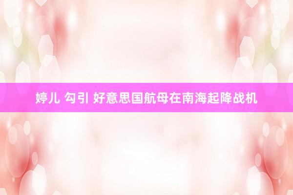 婷儿 勾引 好意思国航母在南海起降战机