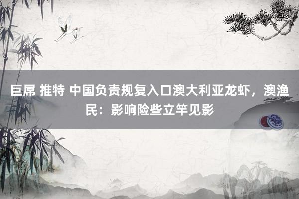 巨屌 推特 中国负责规复入口澳大利亚龙虾，澳渔民：影响险些立竿见影