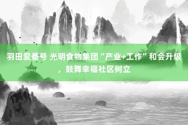 羽田爱番号 光明食物集团“产业+工作”和会升级，鼓舞幸福社区树立