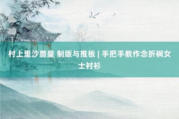 村上里沙兽皇 制版与推板 | 手把手教作念折裥女士衬衫