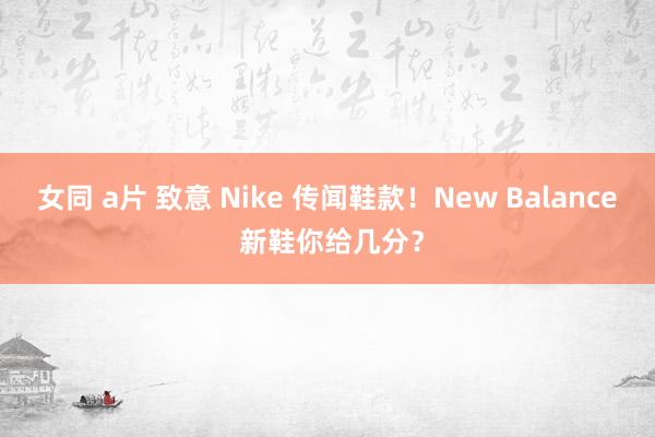 女同 a片 致意 Nike 传闻鞋款！New Balance 新鞋你给几分？