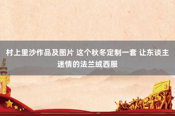 村上里沙作品及图片 这个秋冬定制一套 让东谈主迷情的法兰绒西服