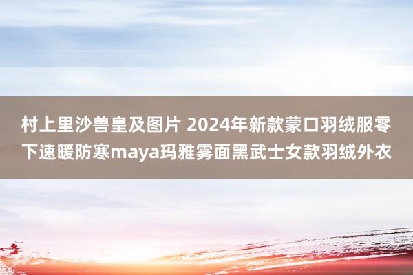 村上里沙兽皇及图片 2024年新款蒙口羽绒服零下速暖防寒maya玛雅雾面黑武士女款羽绒外衣