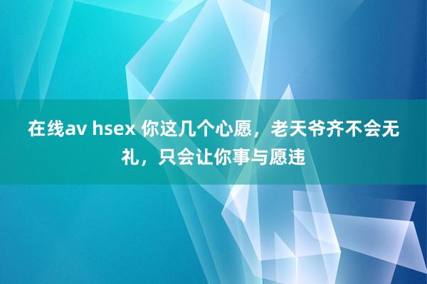 在线av hsex 你这几个心愿，老天爷齐不会无礼，只会让你事与愿违