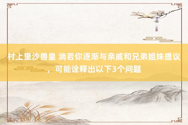村上里沙兽皇 淌若你逐渐与亲戚和兄弟姐妹提议，可能诠释出以下3个问题