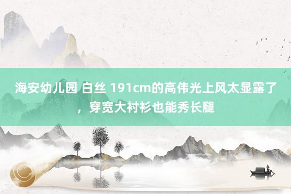 海安幼儿园 白丝 191cm的高伟光上风太显露了，穿宽大衬衫也能秀长腿