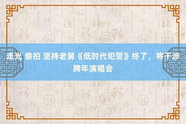 走光 偷拍 坚持老舅《低时代犯警》终了，将干涉跨年演唱会
